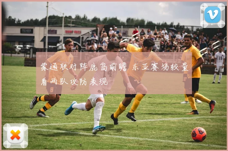 蒙通联对阵鹿岛前瞻 东亚赛场较量看两队攻防表现