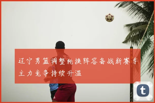 辽宁男篮调整轮换阵容备战新赛季主力竞争持续升温