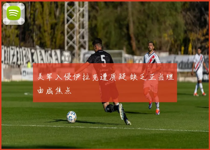 美军入侵伊拉克遭质疑 缺乏正当理由成焦点