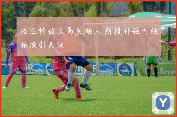 格兰特被交易至湖人 新援补强内线轮换引关注