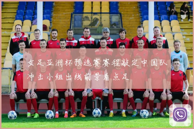女足亚洲杯预选赛赛程敲定中国队冲击小组出线前景看点足