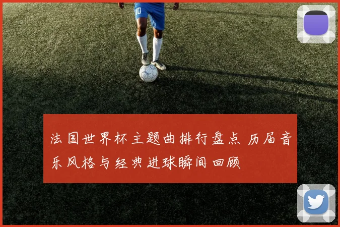 法国世界杯主题曲排行盘点 历届音乐风格与经典进球瞬间回顾