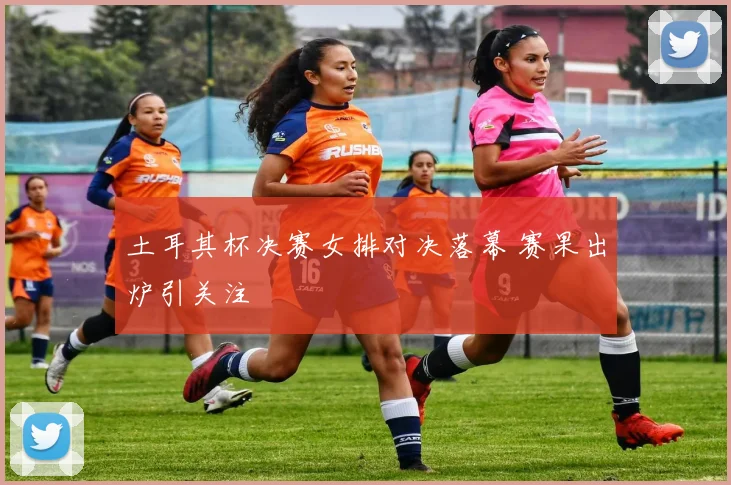 土耳其杯决赛女排对决落幕 赛果出炉引关注