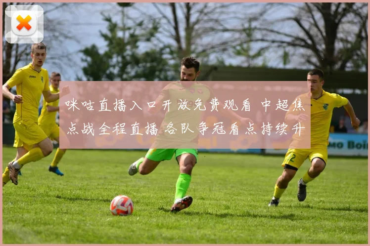 咪咕直播入口开放免费观看 中超焦点战全程直播 各队争冠看点持续升温