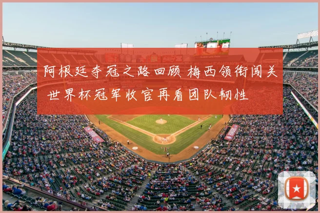 阿根廷夺冠之路回顾 梅西领衔闯关 世界杯冠军收官再看团队韧性
