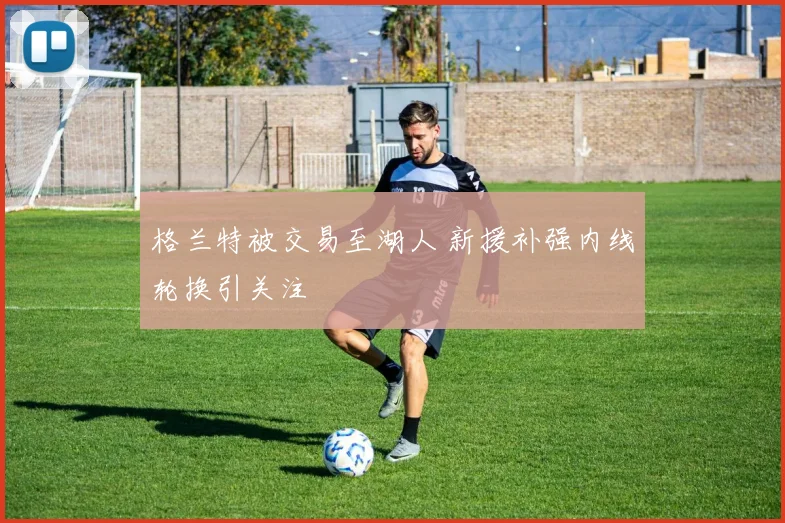 格兰特被交易至湖人 新援补强内线轮换引关注