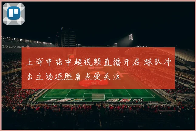 上海申花中超视频直播开启 球队冲击主场连胜看点受关注