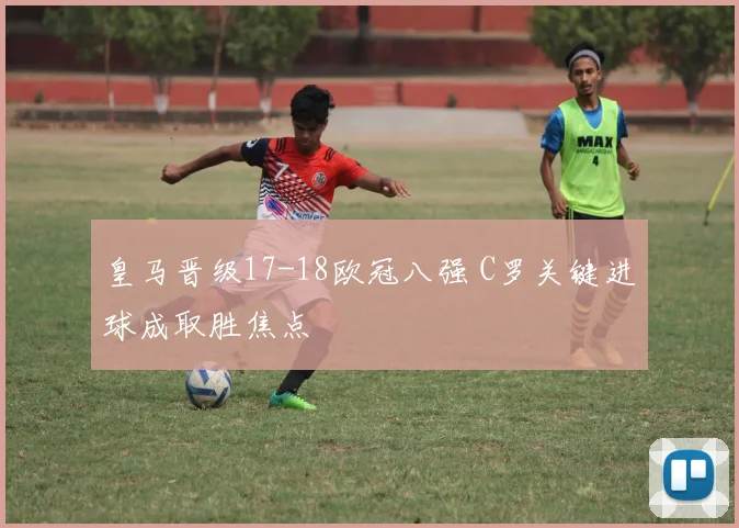 皇马晋级17-18欧冠八强 C罗关键进球成取胜焦点