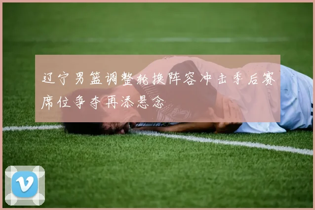 辽宁男篮调整轮换阵容冲击季后赛席位争夺再添悬念