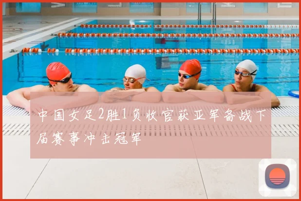 中国女足2胜1负收官获亚军备战下届赛事冲击冠军