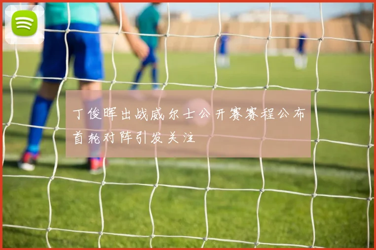 丁俊晖出战威尔士公开赛赛程公布首轮对阵引发关注