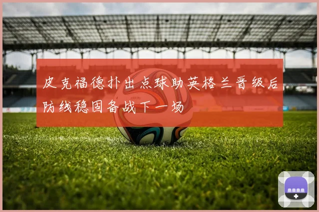 皮克福德扑出点球助英格兰晋级后防线稳固备战下一场