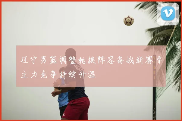 辽宁男篮调整轮换阵容备战新赛季主力竞争持续升温