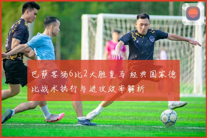 巴萨客场6比2大胜皇马 经典国家德比战术执行与进攻效率解析