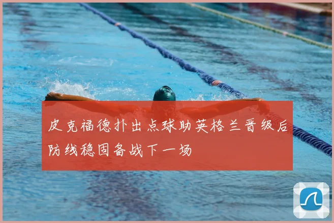 皮克福德扑出点球助英格兰晋级后防线稳固备战下一场