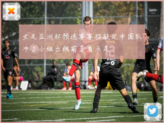 女足亚洲杯预选赛赛程敲定中国队冲击小组出线前景看点足