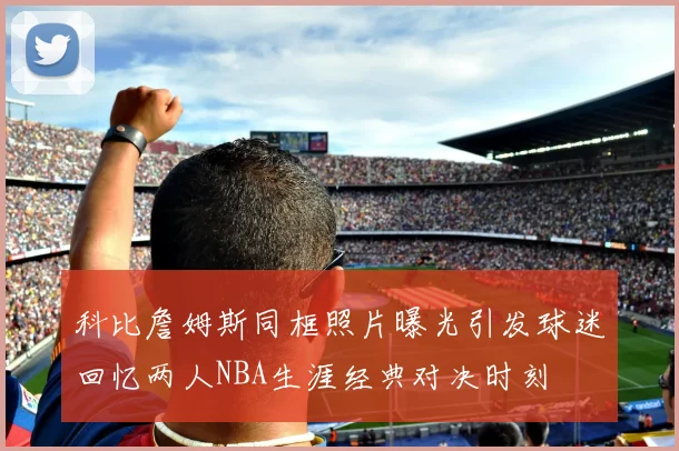 科比詹姆斯同框照片曝光引发球迷回忆两人NBA生涯经典对决时刻