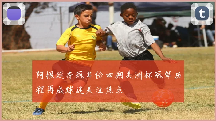 阿根廷夺冠年份回溯美洲杯冠军历程再成球迷关注焦点