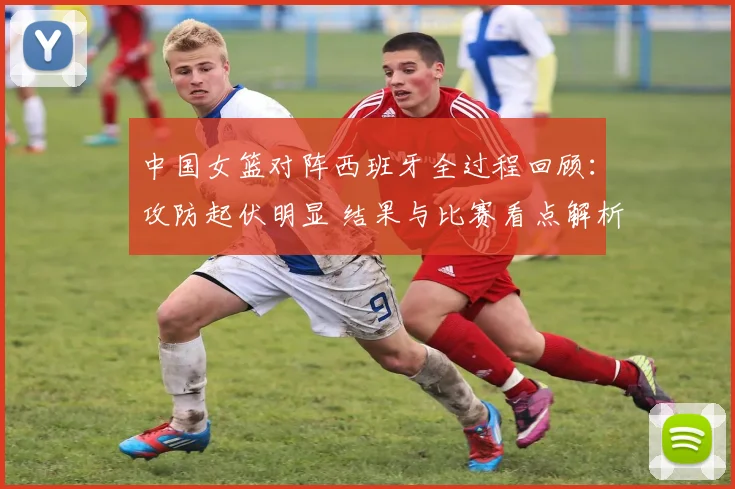 中国女篮对阵西班牙全过程回顾：攻防起伏明显 结果与比赛看点解析