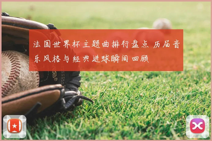 法国世界杯主题曲排行盘点 历届音乐风格与经典进球瞬间回顾