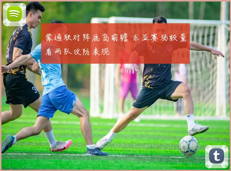 蒙通联对阵鹿岛前瞻 东亚赛场较量看两队攻防表现