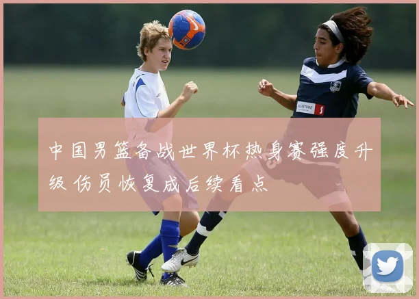 中国男篮备战世界杯热身赛强度升级 伤员恢复成后续看点