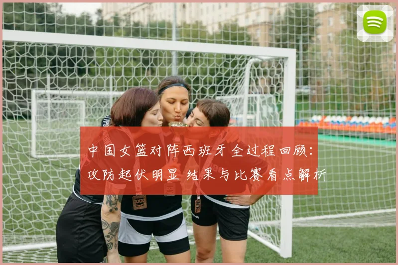 中国女篮对阵西班牙全过程回顾：攻防起伏明显 结果与比赛看点解析