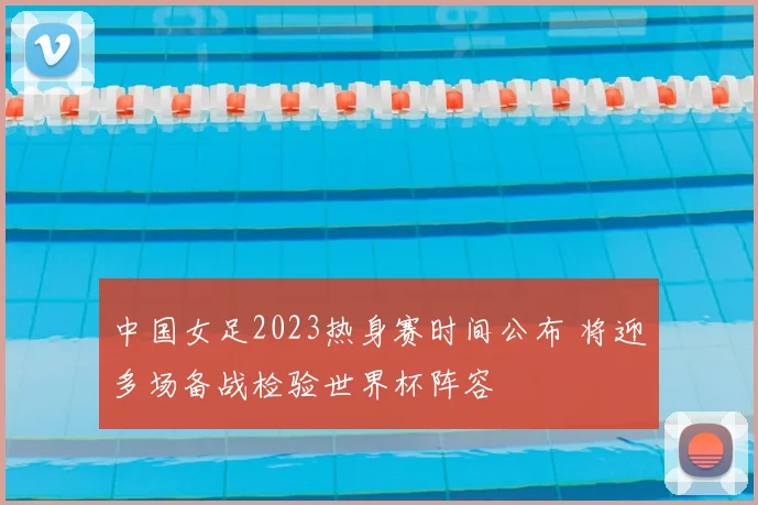 中国女足2023热身赛时间公布 将迎多场备战检验世界杯阵容