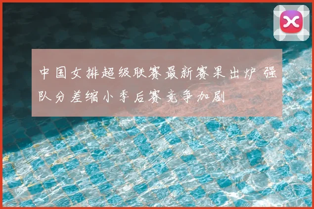中国女排超级联赛最新赛果出炉 强队分差缩小季后赛竞争加剧
