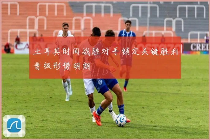 土耳其时间战胜对手锁定关键胜利晋级形势明朗