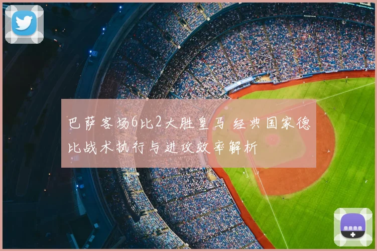 巴萨客场6比2大胜皇马 经典国家德比战术执行与进攻效率解析