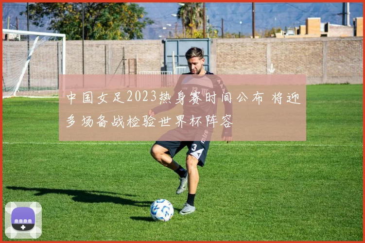 中国女足2023热身赛时间公布 将迎多场备战检验世界杯阵容