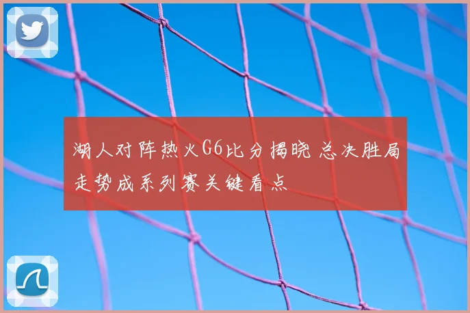 湖人对阵热火G6比分揭晓 总决胜局走势成系列赛关键看点