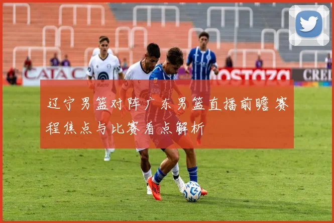 辽宁男篮对阵广东男篮直播前瞻 赛程焦点与比赛看点解析