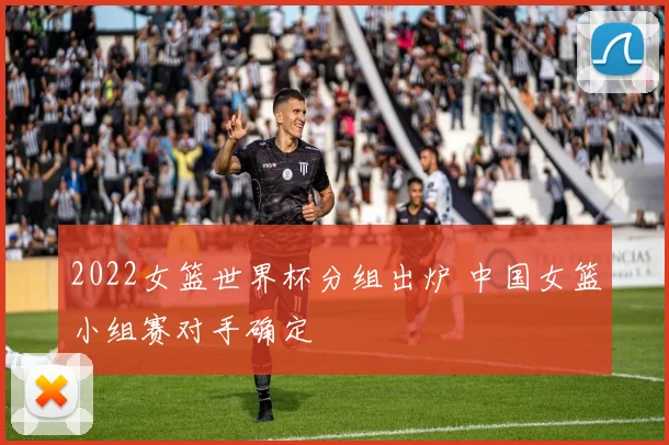 2022女篮世界杯分组出炉 中国女篮小组赛对手确定