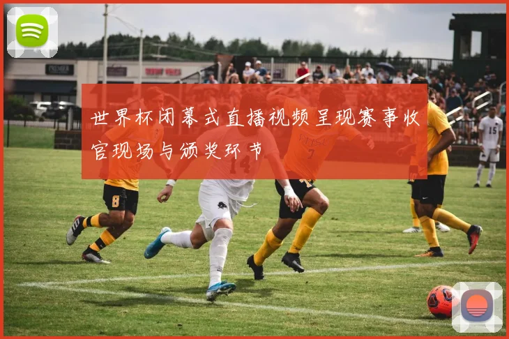 世界杯闭幕式直播视频呈现赛事收官现场与颁奖环节