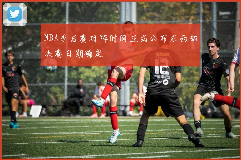 NBA季后赛对阵时间正式公布东西部决赛日期确定