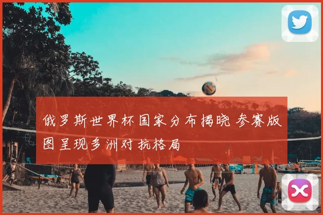 俄罗斯世界杯国家分布揭晓 参赛版图呈现多洲对抗格局