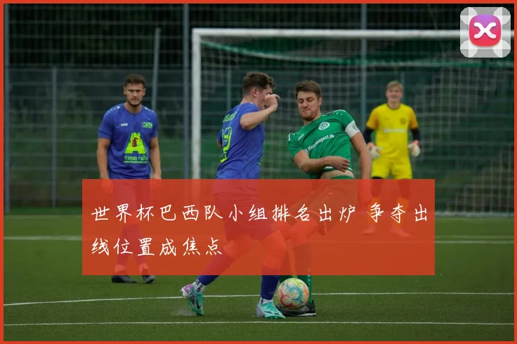 世界杯巴西队小组排名出炉 争夺出线位置成焦点