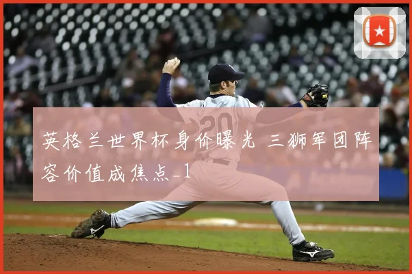 英格兰世界杯身价曝光 三狮军团阵容价值成焦点_1