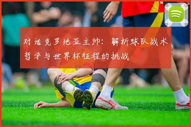 对话克罗地亚主帅：解析球队战术哲学与世界杯征程的挑战