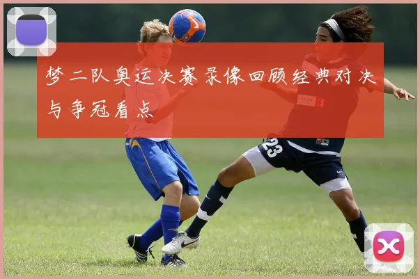 梦二队奥运决赛录像回顾经典对决与争冠看点
