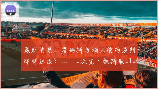 最新消息!詹姆斯与湖人续约谈判即将达成?……_沃克·凯斯勒_1_CBA