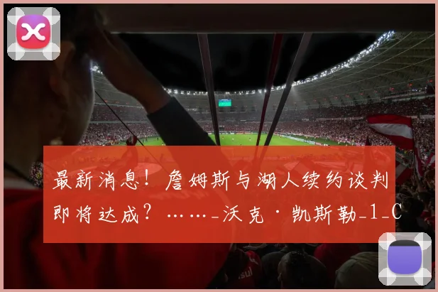 最新消息!詹姆斯与湖人续约谈判即将达成?……_沃克·凯斯勒_1_CBA