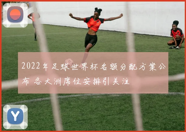 2022年足球世界杯名额分配方案公布 各大洲席位安排引关注