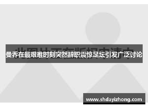 曼乔在最艰难时刻突然辞职震惊足坛引发广泛讨论